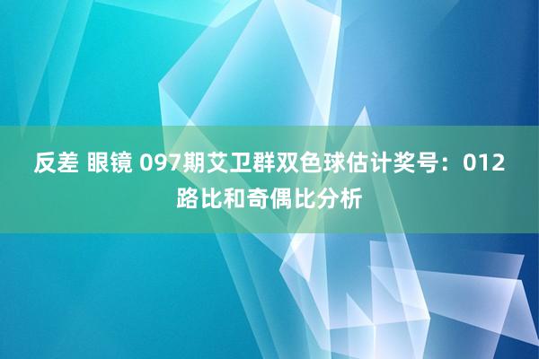 反差 眼镜 097期艾卫群双色球估计奖号：012路比和奇偶比