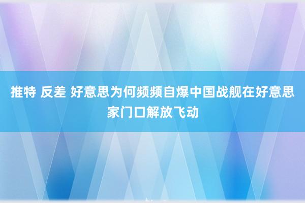   推特 反差 好意思为何频频自爆中国战舰在好意思家门口解放飞动