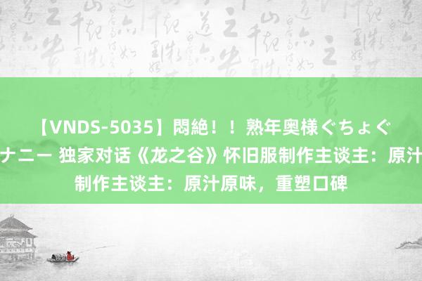   【VNDS-5035】悶絶！！熟年奥様ぐちょぐちょディルドオナニー 独家对话《龙之谷》怀旧服制作主谈主：原汁原味，重塑口碑