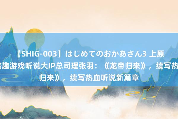 【SHIG-003】はじめてのおかあさん3 上原さゆり 对话盛趣游戏听说大IP总司理张羽：《龙帝归来》，续写热血听说新篇章