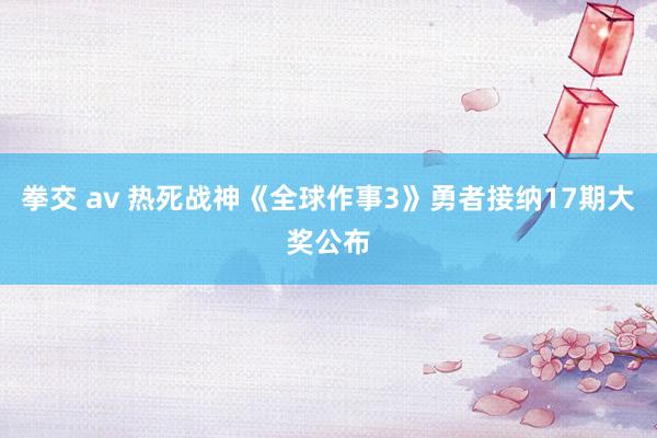 拳交 av 热死战神《全球作事3》勇者接纳17期大奖公布