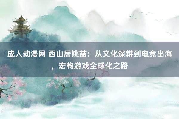 成人动漫网 西山居姚喆：从文化深耕到电竞出海，宏构游戏全球化