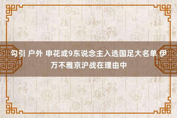   勾引 户外 申花或9东说念主入选国足大名单 伊万不雅京沪战在理由中