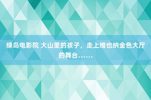 绿岛电影院 大山里的孩子，走上维也纳金色大厅的舞台……