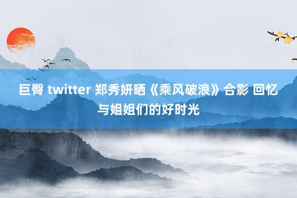 巨臀 twitter 郑秀妍晒《乘风破浪》合影 回忆与姐姐们的好时光