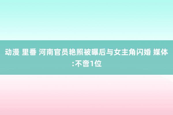 动漫 里番 河南官员艳照被曝后与女主角闪婚 媒体:不啻1位