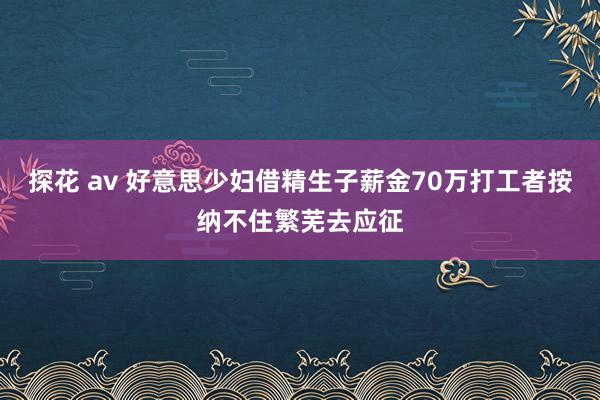 探花 av 好意思少妇借精生子薪金70万打工者按纳不住繁芜去应征