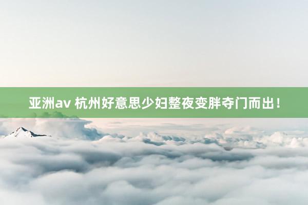 亚洲av 杭州好意思少妇整夜变胖夺门而出！