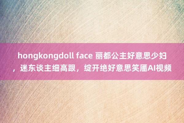   hongkongdoll face 丽都公主好意思少妇，迷东谈主细高跟，绽开绝好意思笑靥AI视频