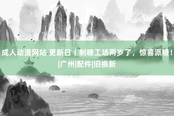   成人动漫网站 更新日｜制糖工场两岁了，惊喜派糖！|广州|配件|旧换新