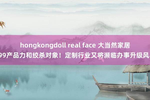 hongkongdoll real face 大当然家居599产品力和绞杀对象！定制行业又将濒临办事升级风暴