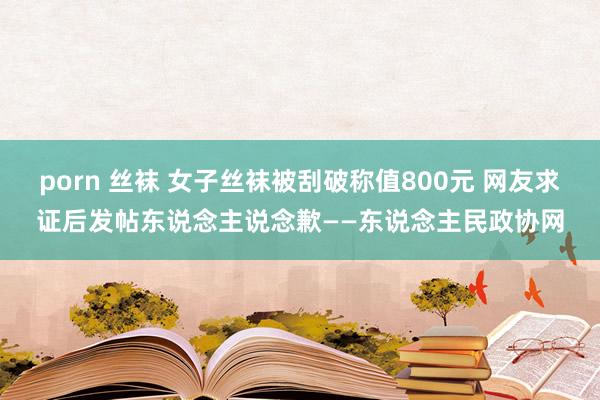 porn 丝袜 女子丝袜被刮破称值800元 网友求证后发帖东说念主说念歉——东说念主民政协网