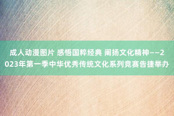   成人动漫图片 感悟国粹经典 阐扬文化精神——2023年第一季中华优秀传统文化系列竞赛告捷举办