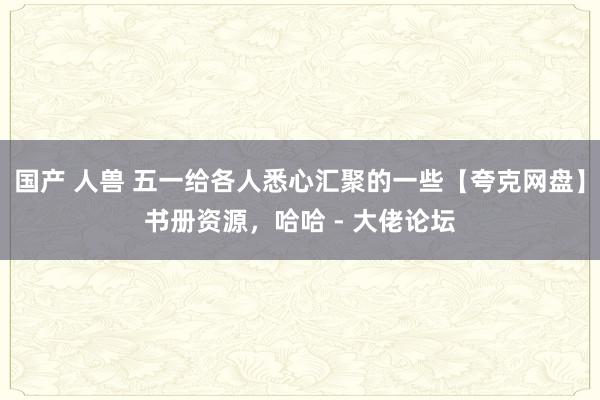 国产 人兽 五一给各人悉心汇聚的一些【夸克网盘】书册资源，哈哈 - 大佬论坛