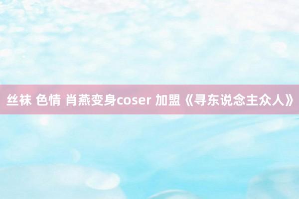 丝袜 色情 肖燕变身coser 加盟《寻东说念主众人》