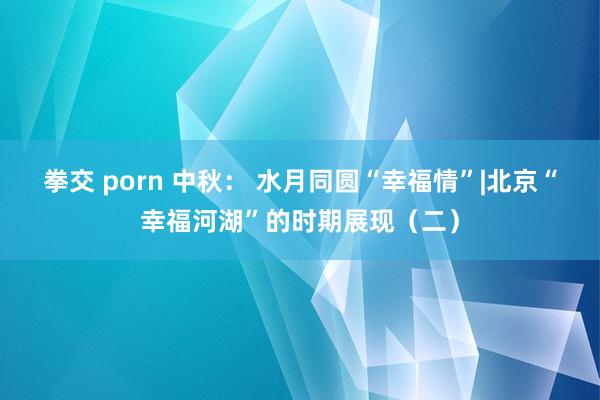 拳交 porn 中秋： 水月同圆“幸福情”|北京“幸福河湖”