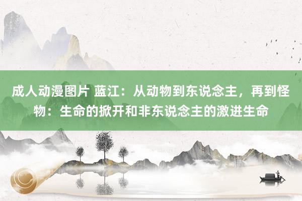 成人动漫图片 蓝江：从动物到东说念主，再到怪物：生命的掀开和