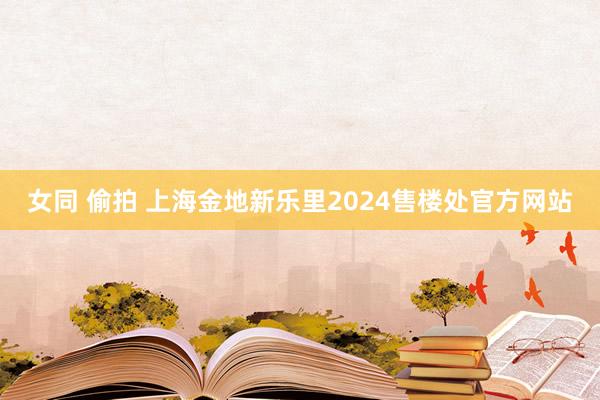 女同 偷拍 上海金地新乐里2024售楼处官方网站