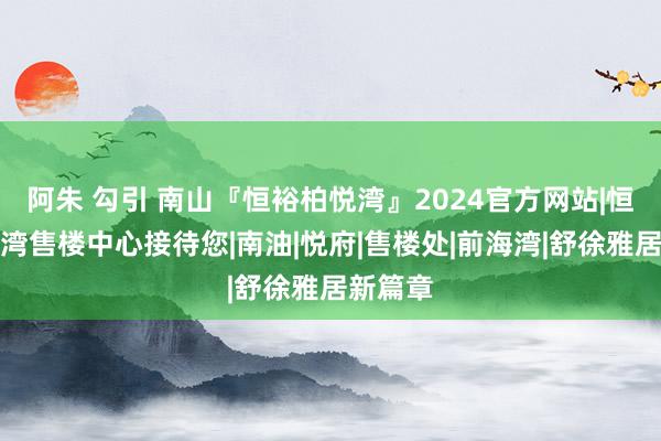 阿朱 勾引 南山『恒裕柏悦湾』2024官方网站|恒裕柏悦湾售