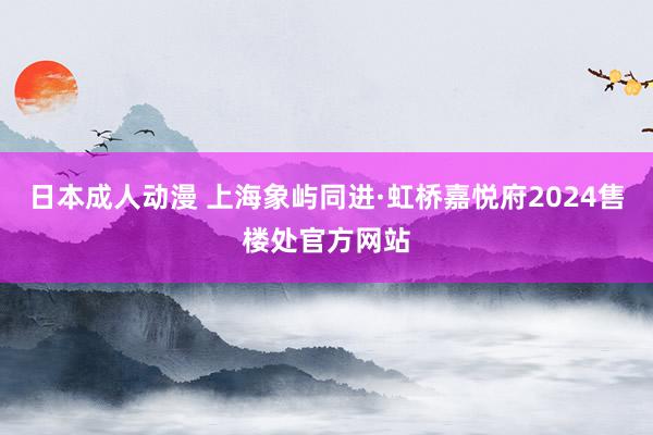 日本成人动漫 上海象屿同进·虹桥嘉悦府2024售楼处官方网站