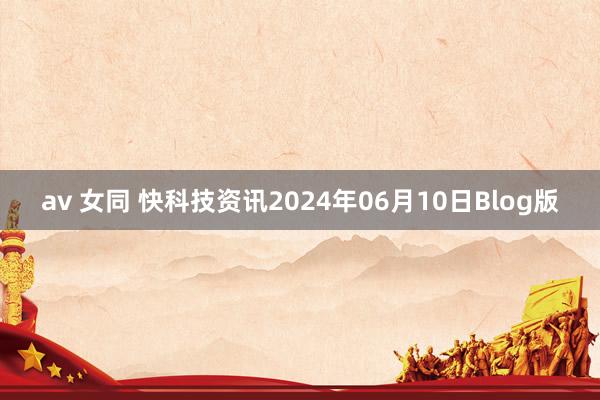 av 女同 快科技资讯2024年06月10日Blog版